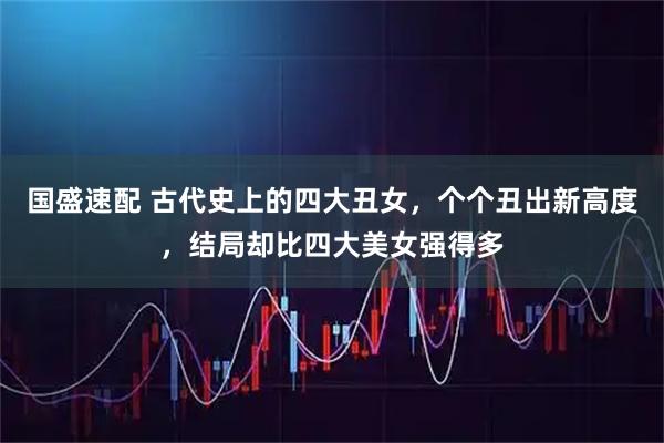 国盛速配 古代史上的四大丑女，个个丑出新高度，结局却比四大美女强得多