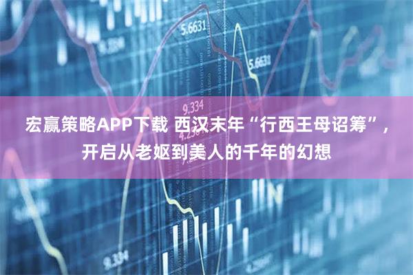 宏赢策略APP下载 西汉末年“行西王母诏筹”，开启从老妪到美人的千年的幻想