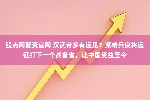 股点网配资官网 汉武帝多有远见？派精兵良将远征打下一个战备省，让中国受益至今
