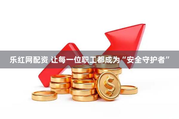 乐红网配资 让每一位职工都成为“安全守护者”