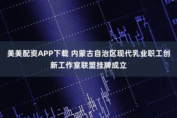 美美配资APP下载 内蒙古自治区现代乳业职工创新工作室联盟挂牌成立
