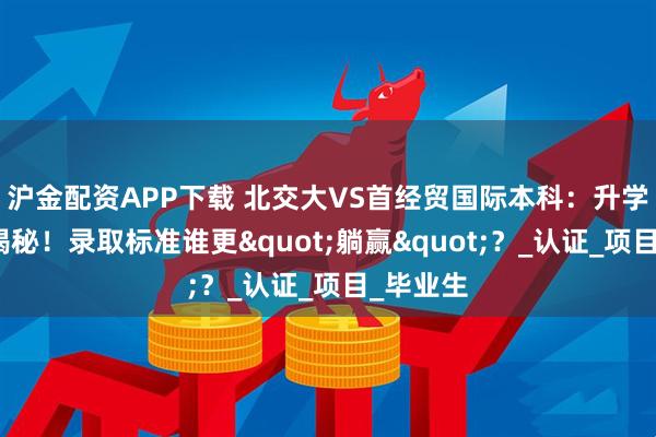沪金配资APP下载 北交大VS首经贸国际本科：升学保障大揭秘！录取标准谁更"躺赢"？_认证_项目_毕业生