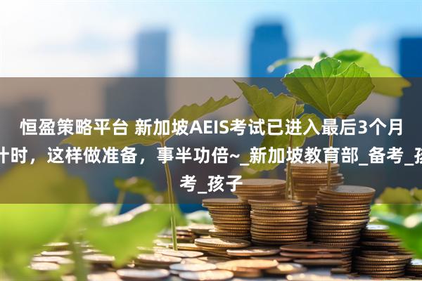 恒盈策略平台 新加坡AEIS考试已进入最后3个月倒计时,这样做准备,事半功倍~_新加坡教育部_备考_孩子