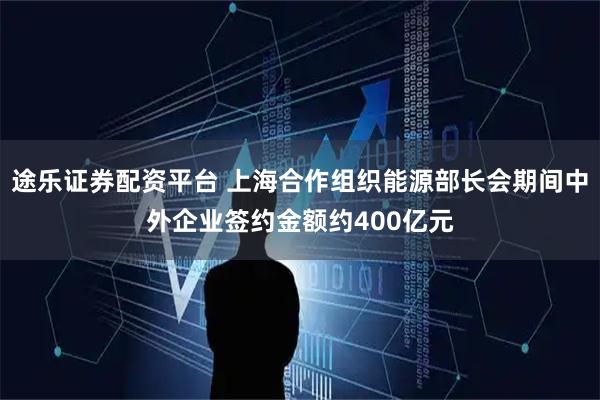 途乐证券配资平台 上海合作组织能源部长会期间中外企业签约金额约400亿元
