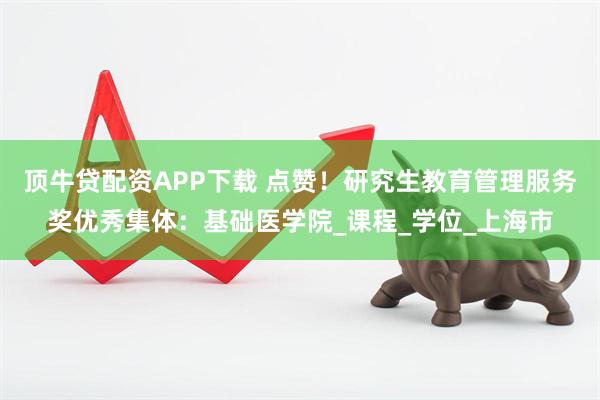 顶牛贷配资APP下载 点赞！研究生教育管理服务奖优秀集体：基础医学院_课程_学位_上海市