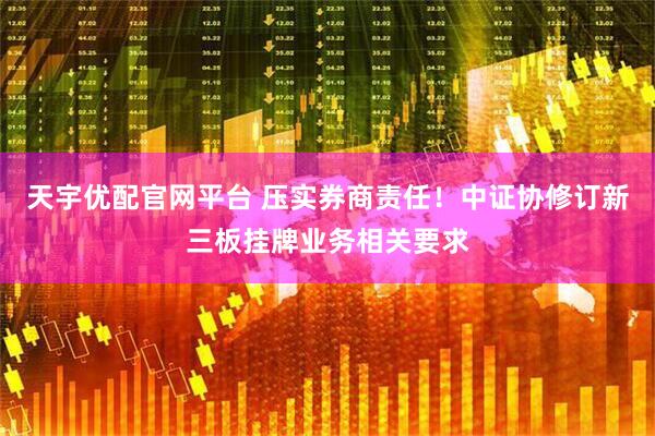 天宇优配官网平台 压实券商责任！中证协修订新三板挂牌业务相关要求