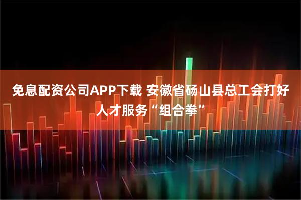 免息配资公司APP下载 安徽省砀山县总工会打好人才服务“组合拳”
