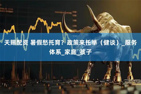 天赐配资 暑假愁托育？政策来托举（健谈）_服务体系_家庭_孩子