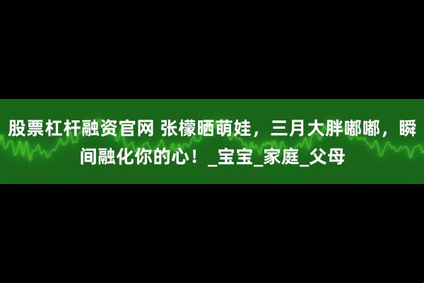 股票杠杆融资官网 张檬晒萌娃，三月大胖嘟嘟，瞬间融化你的心！_宝宝_家庭_父母