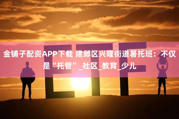 金铺子配资APP下载 建邺区兴隆街道暑托班：不仅是“托管”_社区_教育_少儿