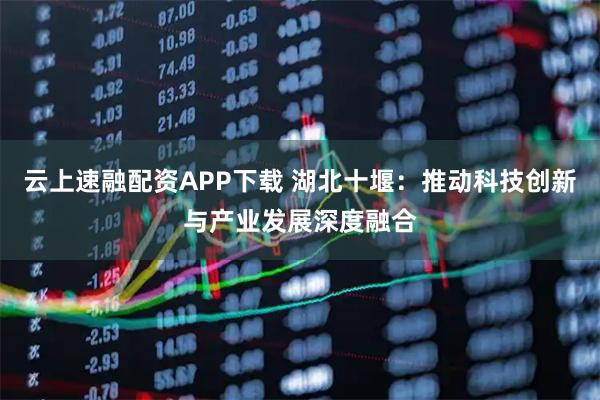 云上速融配资APP下载 湖北十堰：推动科技创新与产业发展深度融合