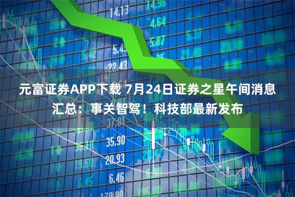 元富证券APP下载 7月24日证券之星午间消息汇总：事关智驾！科技部最新发布