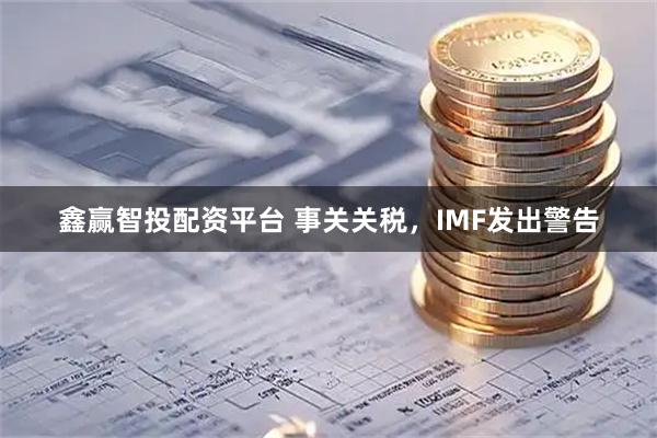 鑫赢智投配资平台 事关关税，IMF发出警告
