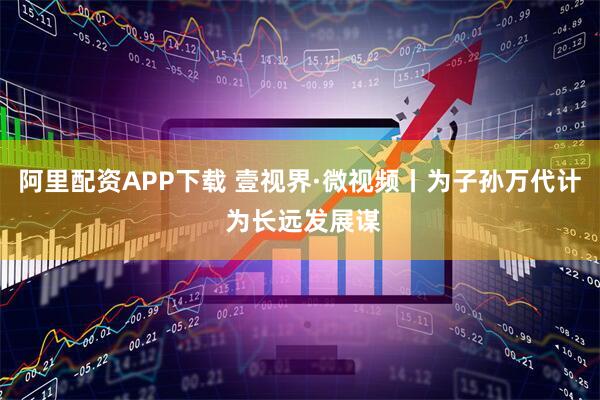 阿里配资APP下载 壹视界·微视频丨为子孙万代计 为长远发展谋