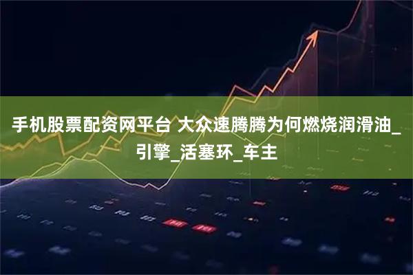 手机股票配资网平台 大众速腾腾为何燃烧润滑油_引擎_活塞环_车主