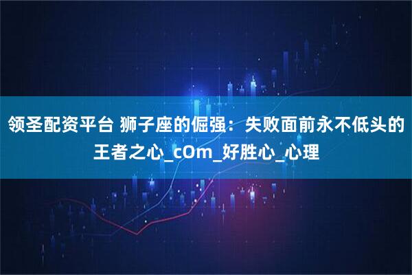 领圣配资平台 狮子座的倔强：失败面前永不低头的王者之心_cOm_好胜心_心理