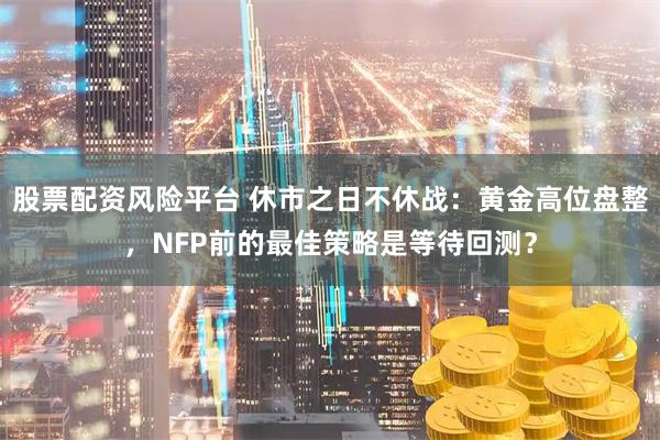 股票配资风险平台 休市之日不休战：黄金高位盘整，NFP前的最佳策略是等待回测？
