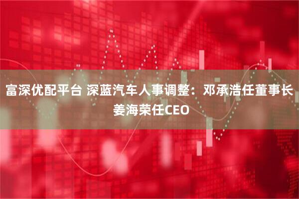 富深优配平台 深蓝汽车人事调整：邓承浩任董事长 姜海荣任CEO