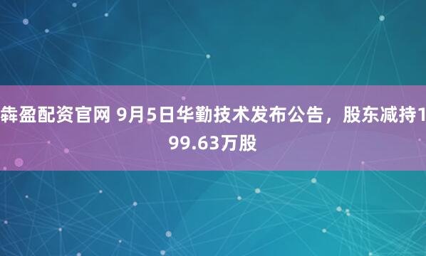 犇盈配资官网 9月5日华勤技术发布公告，股东减持199.63万股