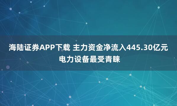 海陆证券APP下载 主力资金净流入445.30亿元 电力设备最受青睐