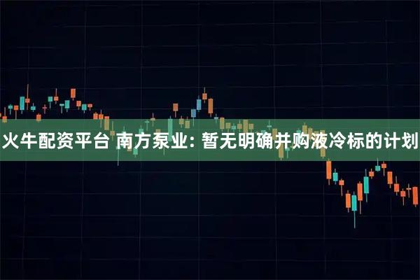 火牛配资平台 南方泵业: 暂无明确并购液冷标的计划