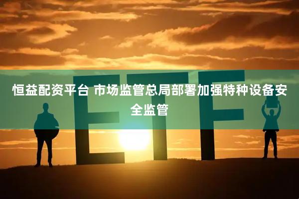 恒益配资平台 市场监管总局部署加强特种设备安全监管