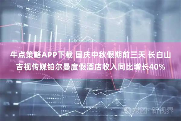 牛点策略APP下载 国庆中秋假期前三天 长白山吉视传媒铂尔曼度假酒店收入同比增长40%