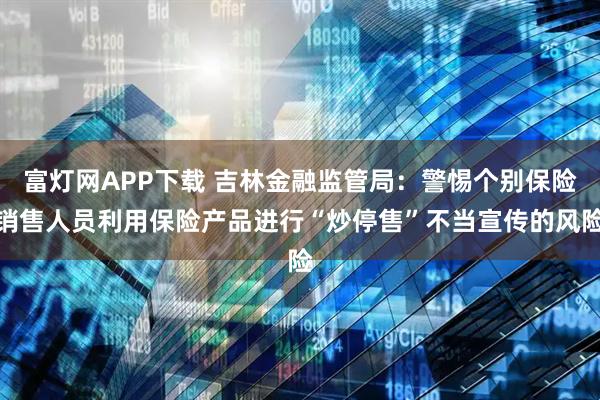 富灯网APP下载 吉林金融监管局：警惕个别保险销售人员利用保险产品进行“炒停售”不当宣传的风险