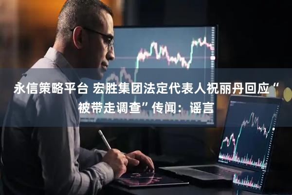 永信策略平台 宏胜集团法定代表人祝丽丹回应“被带走调查”传闻：谣言