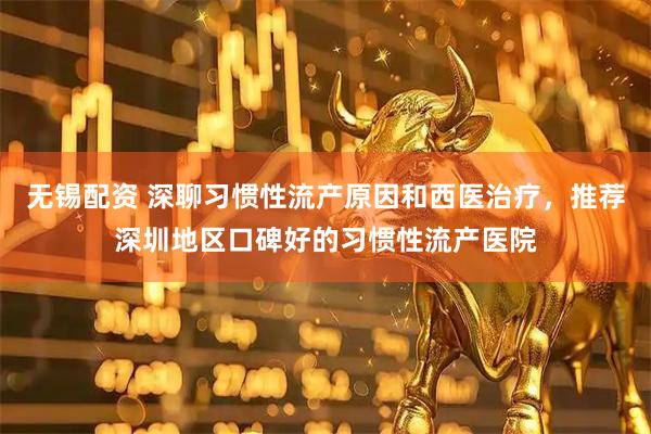 无锡配资 深聊习惯性流产原因和西医治疗，推荐深圳地区口碑好的习惯性流产医院