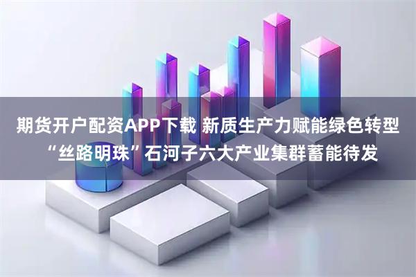 期货开户配资APP下载 新质生产力赋能绿色转型 “丝路明珠”石河子六大产业集群蓄能待发