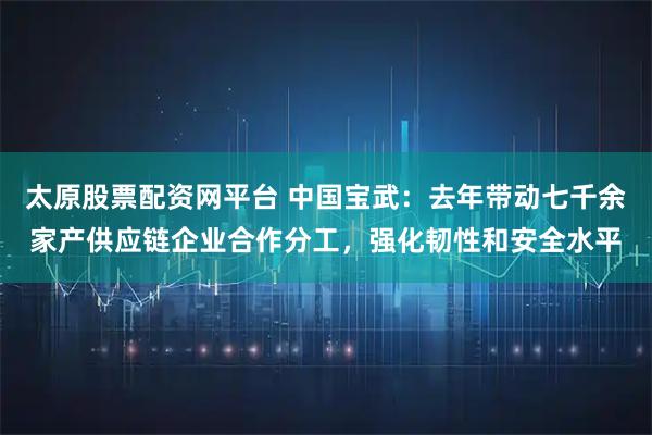 太原股票配资网平台 中国宝武：去年带动七千余家产供应链企业合作分工，强化韧性和安全水平