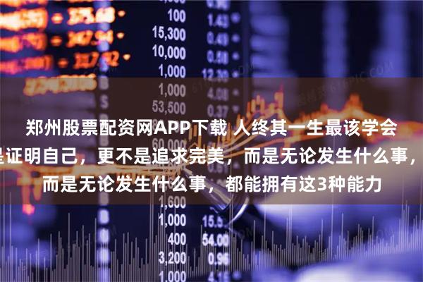 郑州股票配资网APP下载 人终其一生最该学会的，不是挣钱，不是证明自己，更不是追求完美，而是无论发生什么事，都能拥有这3种能力