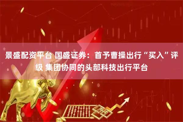 景盛配资平台 国盛证券：首予曹操出行“买入”评级 集团协同的头部科技出行平台