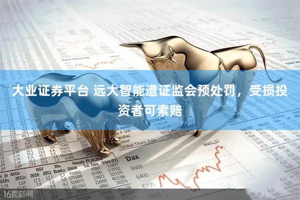 大业证券平台 远大智能遭证监会预处罚，受损投资者可索赔