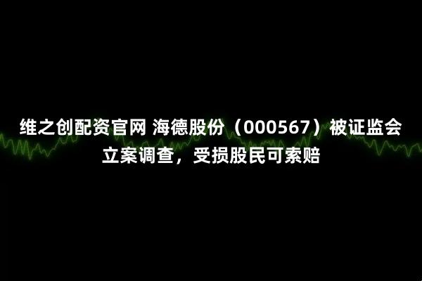 维之创配资官网 海德股份（000567）被证监会立案调查，受损股民可索赔