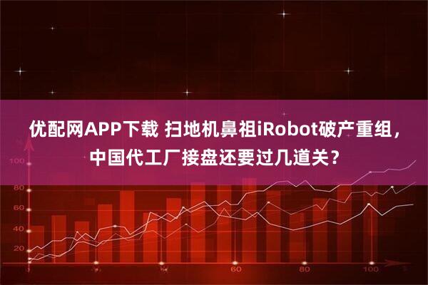 优配网APP下载 扫地机鼻祖iRobot破产重组，中国代工厂接盘还要过几道关？