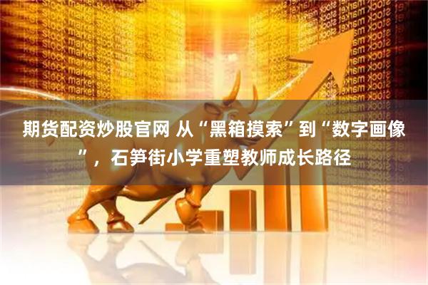 期货配资炒股官网 从“黑箱摸索”到“数字画像”，石笋街小学重塑教师成长路径