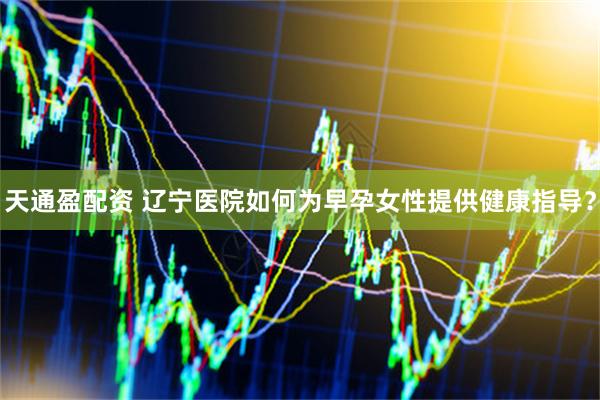 天通盈配资 辽宁医院如何为早孕女性提供健康指导？