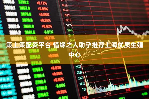 策上策配资平台 惜缘之人助孕推荐上海优质生殖中心