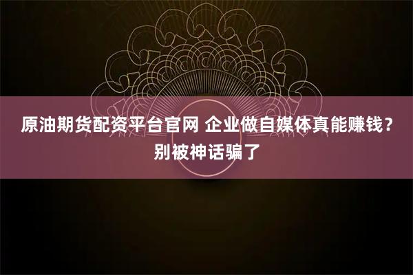 原油期货配资平台官网 企业做自媒体真能赚钱？别被神话骗了