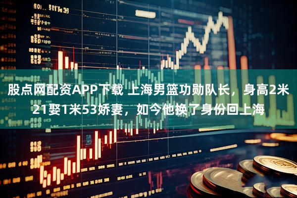 股点网配资APP下载 上海男篮功勋队长，身高2米21娶1米53娇妻，如今他换了身份回上海
