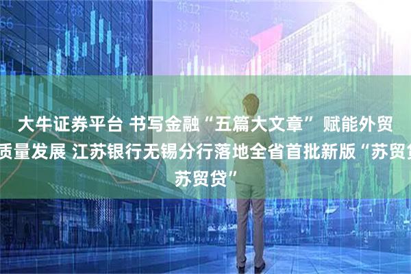 大牛证券平台 书写金融“五篇大文章” 赋能外贸高质量发展 江苏银行无锡分行落地全省首批新版“苏贸贷”