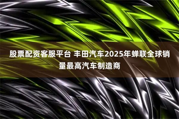 股票配资客服平台 丰田汽车2025年蝉联全球销量最高汽车制造商