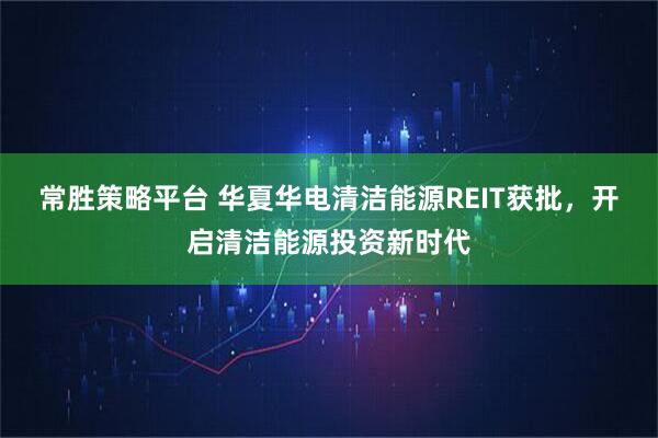 常胜策略平台 华夏华电清洁能源REIT获批，开启清洁能源投资新时代