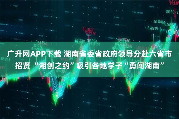 广升网APP下载 湖南省委省政府领导分赴六省市招贤 “湘创之约”吸引各地学子“勇闯湖南”