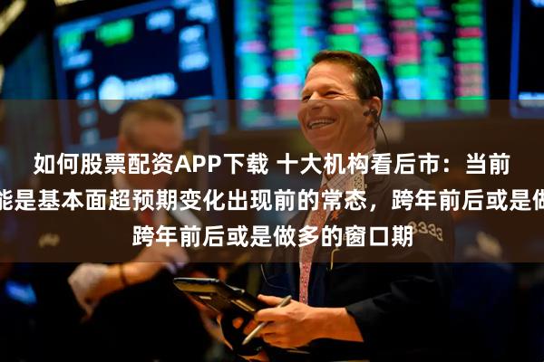 如何股票配资APP下载 十大机构看后市：当前市场震荡可能是基本面超预期变化出现前的常态，跨年前后或是做多的窗口期
